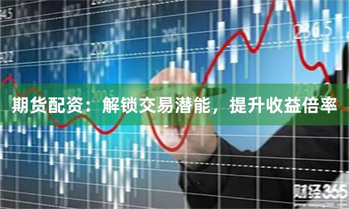 期货配资：解锁交易潜能，提升收益倍率