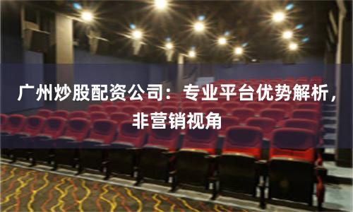 广州炒股配资公司：专业平台优势解析，非营销视角